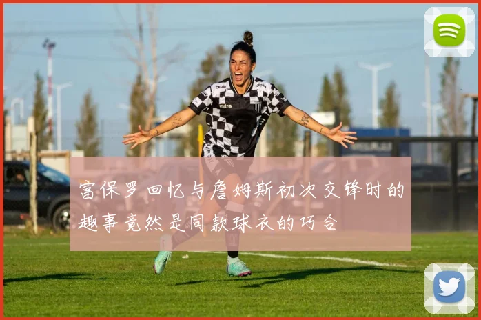 富保罗回忆与詹姆斯初次交锋时的趣事竟然是同款球衣的巧合