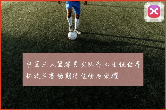 中国三人篮球男女队齐心出征世界杯波兰赛场期待佳绩与荣耀