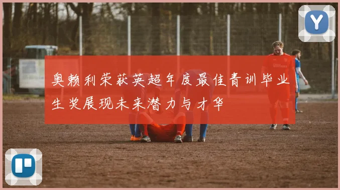 奥赖利荣获英超年度最佳青训毕业生奖展现未来潜力与才华