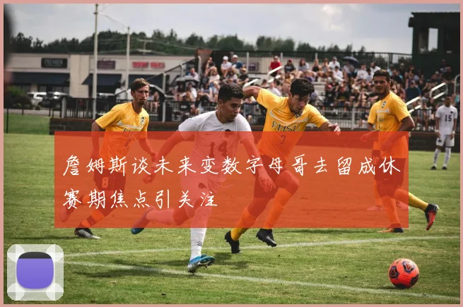詹姆斯谈未来变数字母哥去留成休赛期焦点引关注