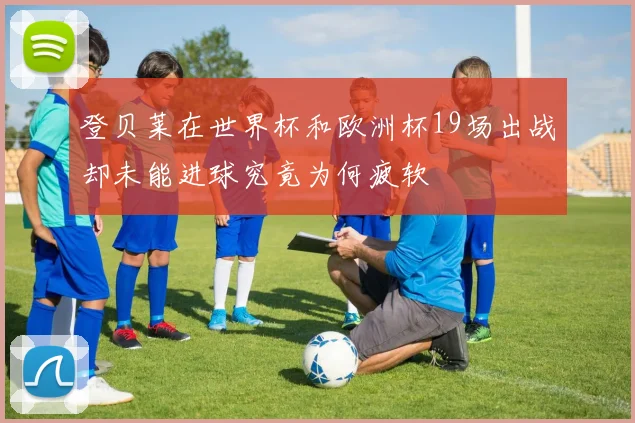 登贝莱在世界杯和欧洲杯19场出战却未能进球究竟为何疲软