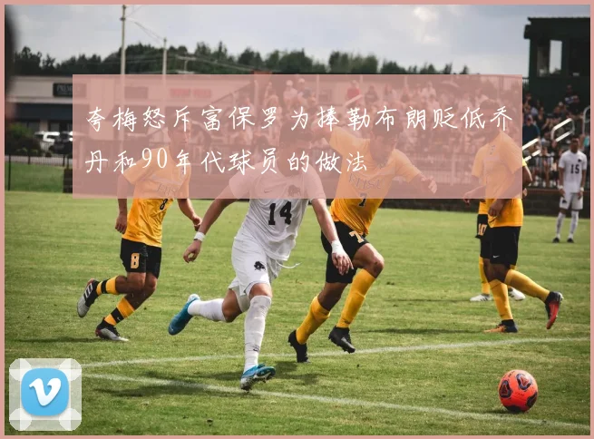 夸梅怒斥富保罗为捧勒布朗贬低乔丹和90年代球员的做法
