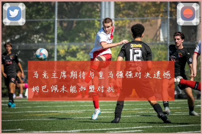 马竞主席期待与皇马强强对决遗憾姆巴佩未能加盟对抗