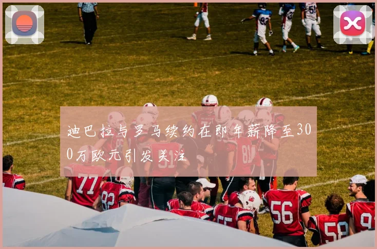 迪巴拉与罗马续约在即年薪降至300万欧元引发关注