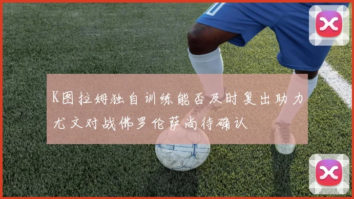 K图拉姆独自训练能否及时复出助力尤文对战佛罗伦萨尚待确认
