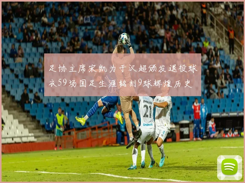 足协主席宋凯为于汉超颁发退役球衣59场国足生涯铭刻9球辉煌历史