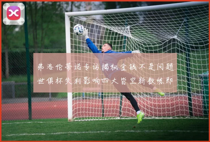 弗洛伦蒂诺专访揭秘金钱不是问题世俱杯失利影响四大皆空新教练即将到来