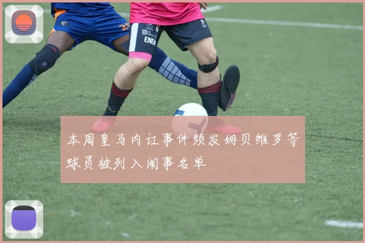 本周皇马内讧事件频发姆贝维罗等球员被列入闹事名单
