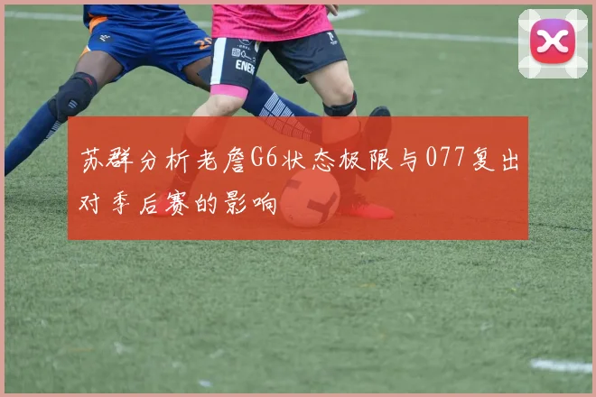 苏群分析老詹G6状态极限与077复出对季后赛的影响