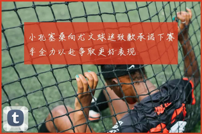 小孔塞桑向尤文球迷致歉承诺下赛季全力以赴争取更好表现