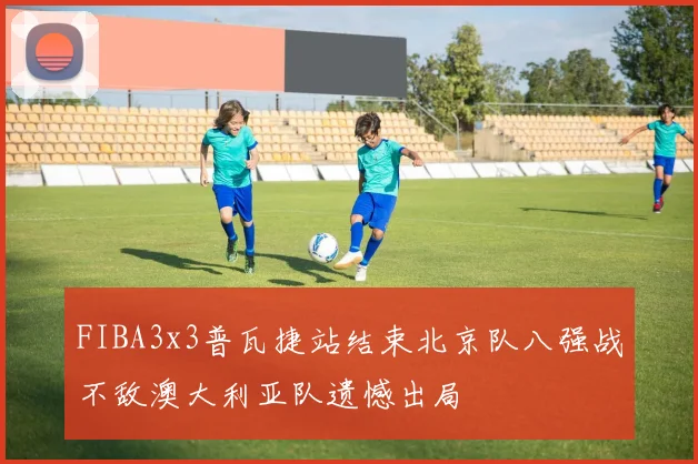 FIBA3x3普瓦捷站结束北京队八强战不敌澳大利亚队遗憾出局