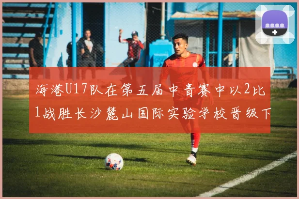 海港U17队在第五届中青赛中以2比1战胜长沙麓山国际实验学校晋级下一轮