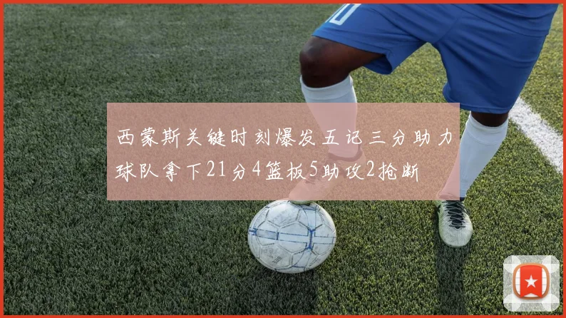 西蒙斯关键时刻爆发五记三分助力球队拿下21分4篮板5助攻2抢断