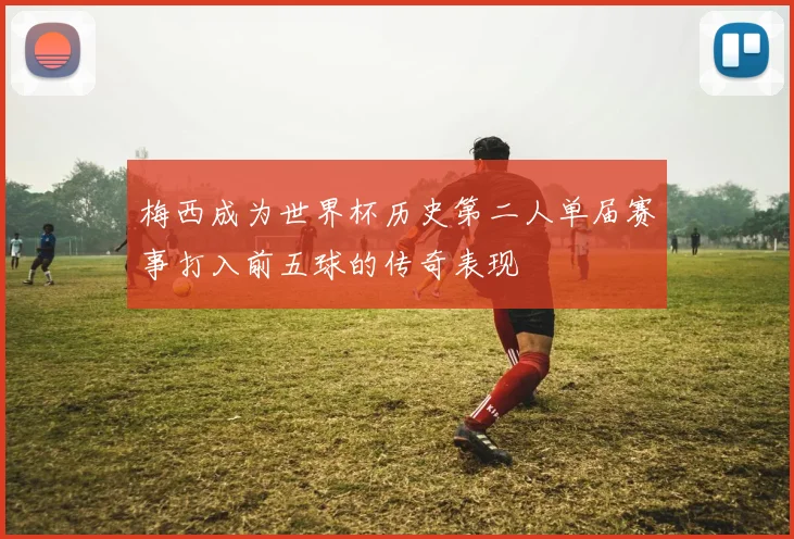 梅西成为世界杯历史第二人单届赛事打入前五球的传奇表现