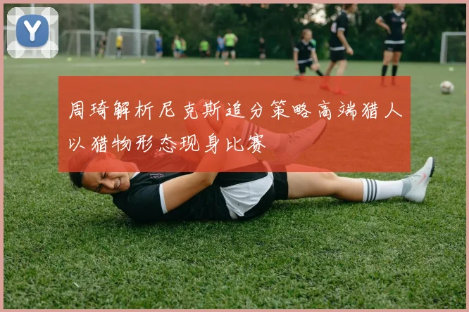 周琦解析尼克斯追分策略高端猎人以猎物形态现身比赛