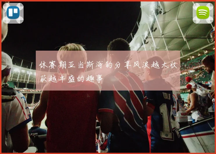 休赛期亚当斯海钓分享风浪越大收获越丰盛的趣事