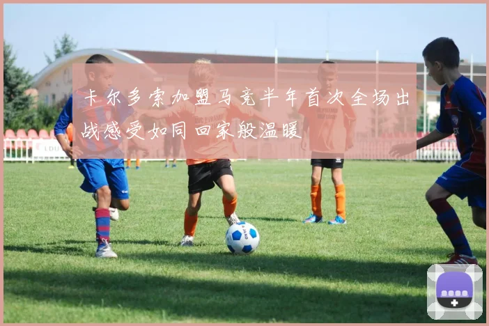 卡尔多索加盟马竞半年首次全场出战感受如同回家般温暖